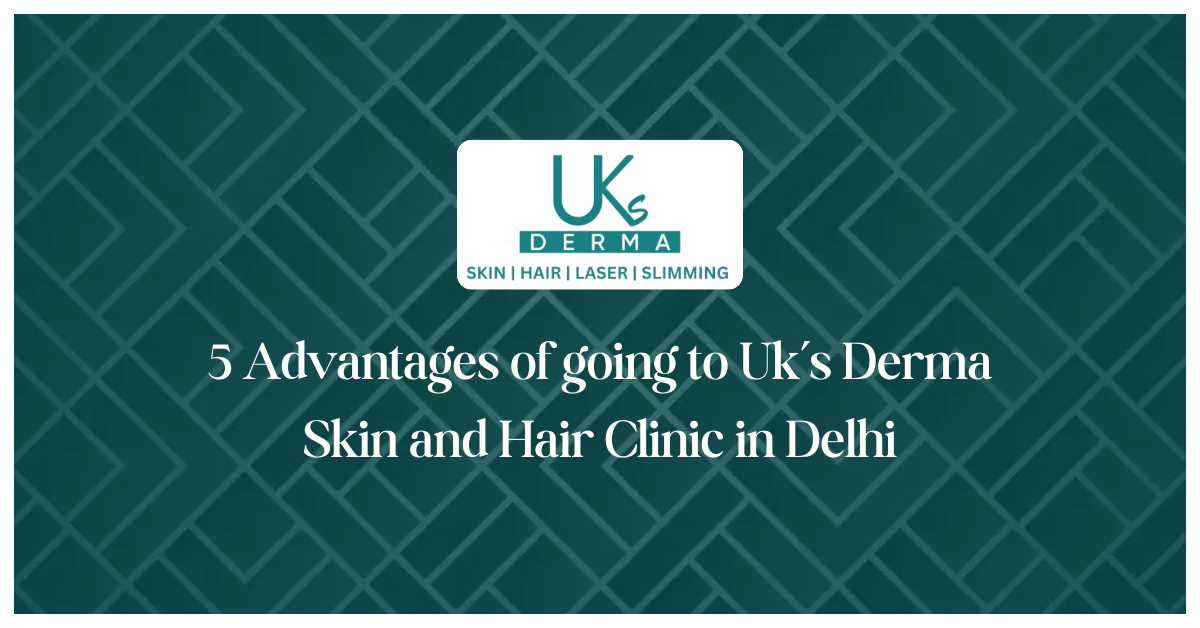 5 Advantages of going to Uk’s Derma Skin and Hair Clinic in Delhi